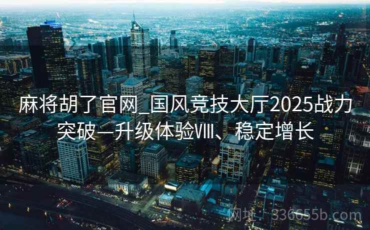 麻将胡了官网_国风竞技大厅2025战力突破—升级体验Ⅷ、稳定增长