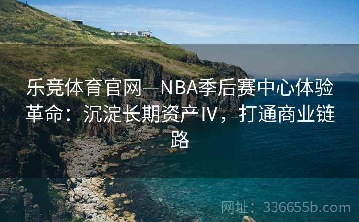 乐竞体育官网—NBA季后赛中心体验革命：沉淀长期资产Ⅳ，打通商业链路