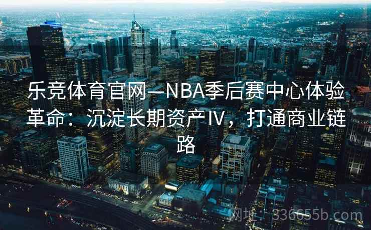 乐竞体育官网—NBA季后赛中心体验革命：沉淀长期资产Ⅳ，打通商业链路