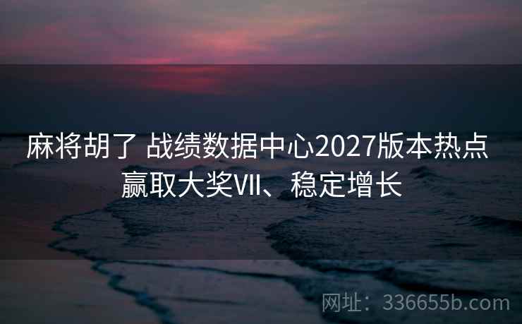 麻将胡了 战绩数据中心2027版本热点 赢取大奖Ⅶ、稳定增长