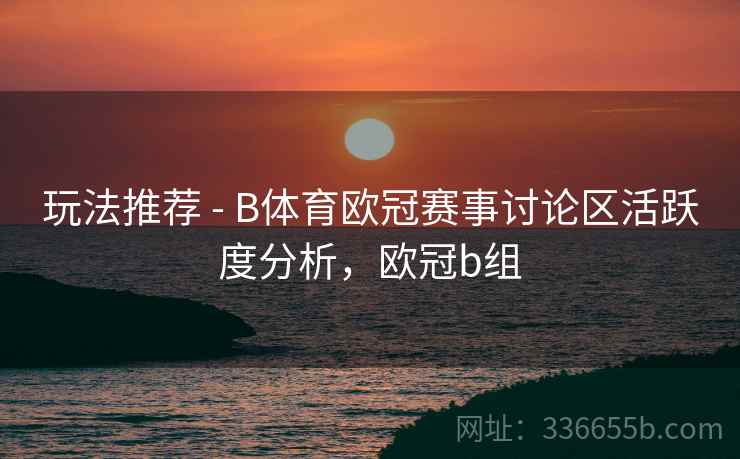 玩法推荐 - B体育欧冠赛事讨论区活跃度分析，欧冠b组