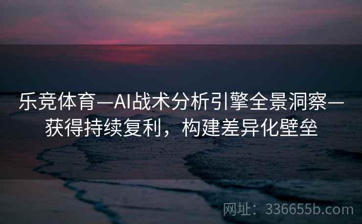 乐竞体育—AI战术分析引擎全景洞察—获得持续复利，构建差异化壁垒