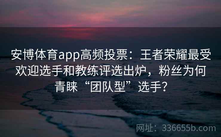 安博体育app高频投票：王者荣耀最受欢迎选手和教练评选出炉，粉丝为何青睐“团队型”选手？