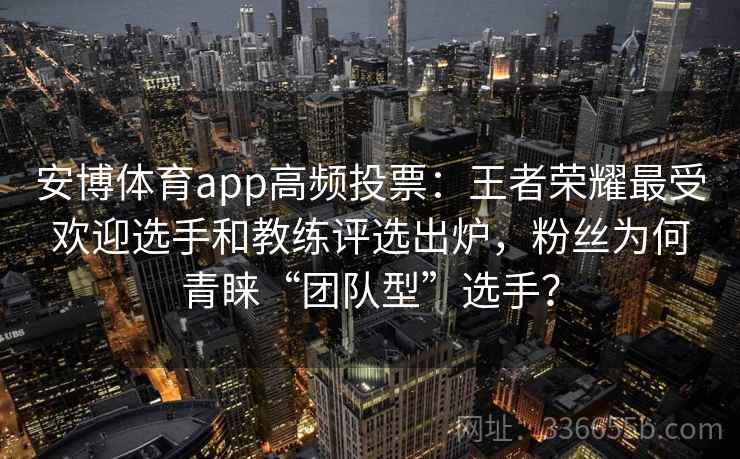 安博体育app高频投票:王者荣耀最受欢迎选手和教练评选出炉,粉丝为何青睐“团队型”选手? 安博体育app高频投票:王者荣耀最受欢迎选手和教练评选出炉,粉丝为何青睐“团队型”选手?