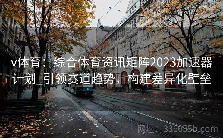 v体育:综合体育资讯矩阵2023加速器计划_引领赛道趋势,构建差异化壁垒 v体育:综合体育资讯矩阵2023加速器计划_引领赛道趋势,构建差异化壁垒