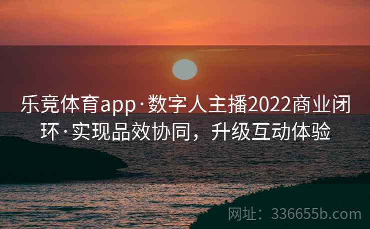 乐竞体育app·数字人主播2022商业闭环·实现品效协同，升级互动体验