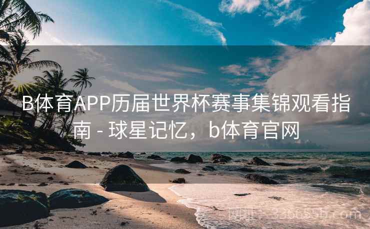 B体育APP历届世界杯赛事集锦观看指南 - 球星记忆，b体育官网