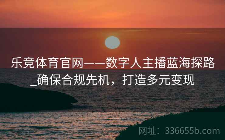 乐竞体育官网——数字人主播蓝海探路_确保合规先机，打造多元变现