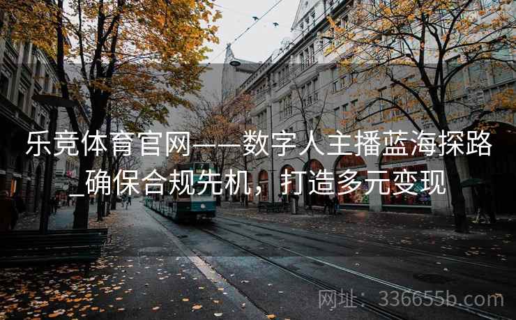 乐竞体育官网——数字人主播蓝海探路_确保合规先机，打造多元变现