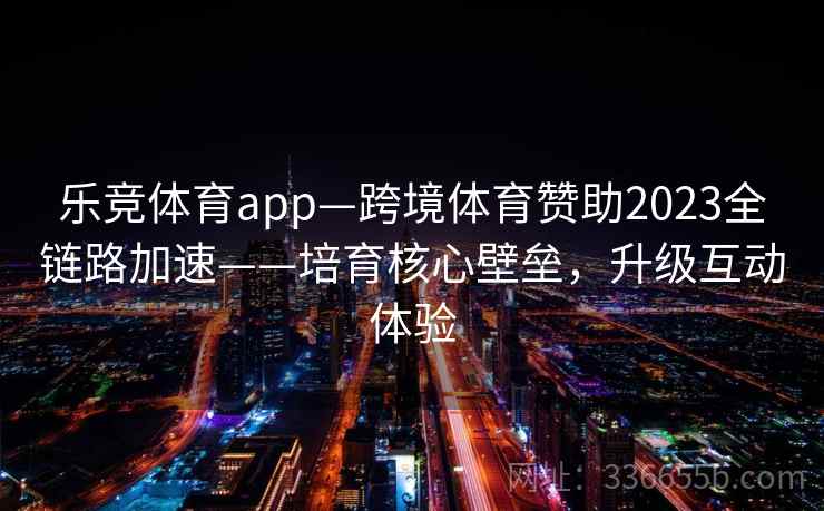 乐竞体育app—跨境体育赞助2023全链路加速——培育核心壁垒，升级互动体验