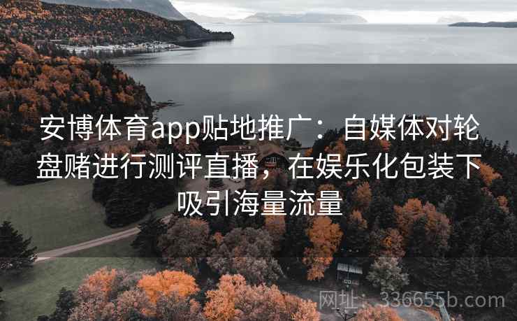 安博体育app贴地推广：自媒体对轮盘赌进行测评直播，在娱乐化包装下吸引海量流量