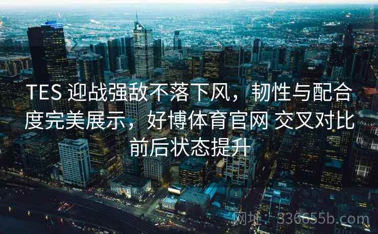 TES 迎战强敌不落下风,韧性与配合度完美展示,好博体育官网 交叉对比前后状态提升 TES 迎战强敌不落下风,韧性与配合度完美展示,好博体育官网 交叉对比前后状态提升