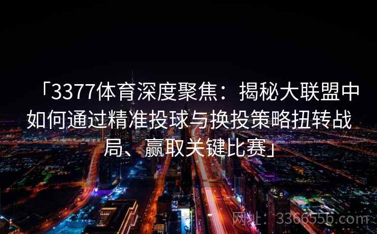 「3377体育深度聚焦：揭秘大联盟中如何通过精准投球与换投策略扭转战局、赢取关键比赛」