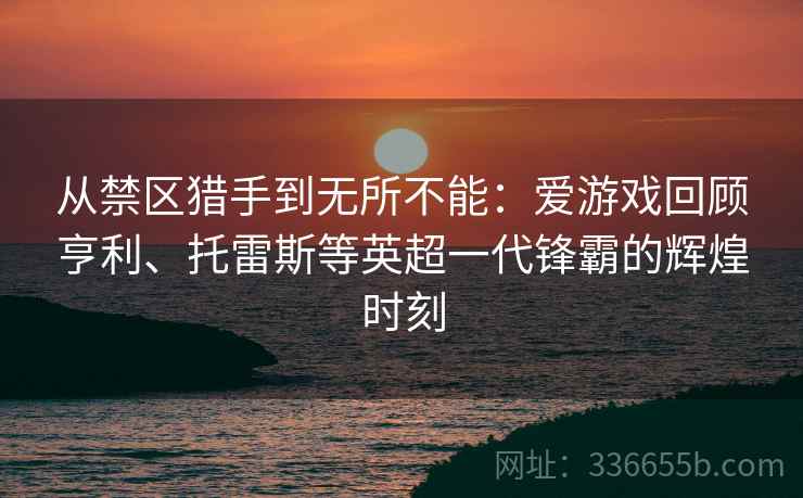 从禁区猎手到无所不能：爱游戏回顾亨利、托雷斯等英超一代锋霸的辉煌时刻