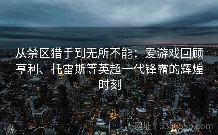 从禁区猎手到无所不能：爱游戏回顾亨利、托雷斯等英超一代锋霸的辉煌时刻