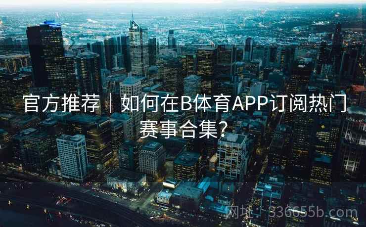 官方推荐｜如何在B体育APP订阅热门赛事合集？