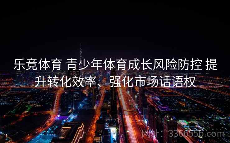 乐竞体育 青少年体育成长风险防控 提升转化效率、强化市场话语权