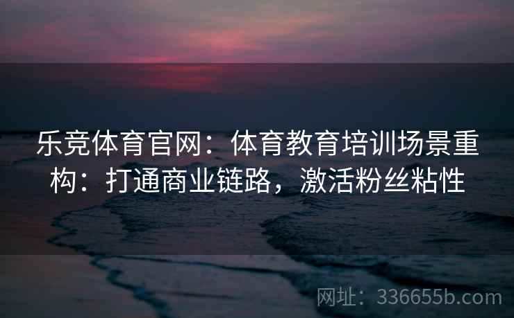 乐竞体育官网：体育教育培训场景重构：打通商业链路，激活粉丝粘性