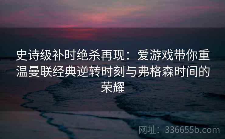 史诗级补时绝杀再现：爱游戏带你重温曼联经典逆转时刻与弗格森时间的荣耀
