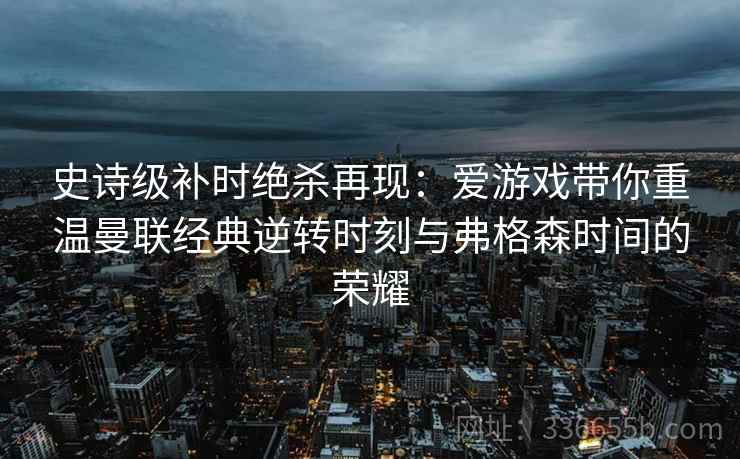 史诗级补时绝杀再现：爱游戏带你重温曼联经典逆转时刻与弗格森时间的荣耀