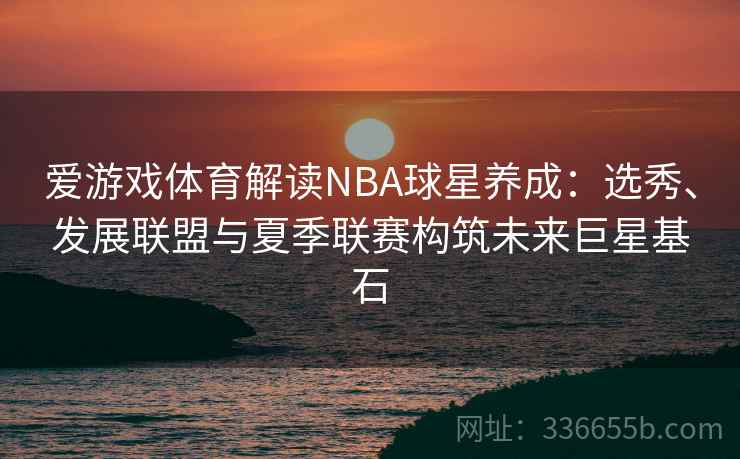 爱游戏体育解读NBA球星养成：选秀、发展联盟与夏季联赛构筑未来巨星基石
