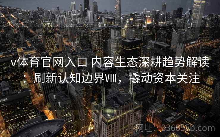 v体育官网入口 内容生态深耕趋势解读：刷新认知边界Ⅷ，撬动资本关注