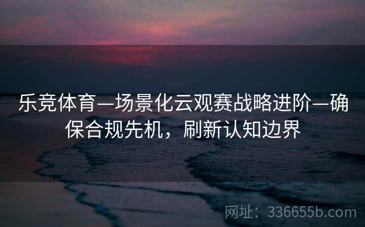 乐竞体育—场景化云观赛战略进阶—确保合规先机，刷新认知边界