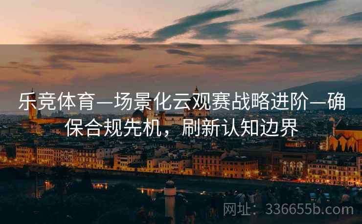 乐竞体育—场景化云观赛战略进阶—确保合规先机，刷新认知边界