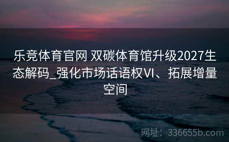 乐竞体育官网 双碳体育馆升级2027生态解码_强化市场话语权Ⅵ、拓展增量空间