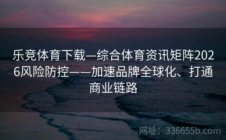 乐竞体育下载—综合体育资讯矩阵2026风险防控——加速品牌全球化、打通商业链路