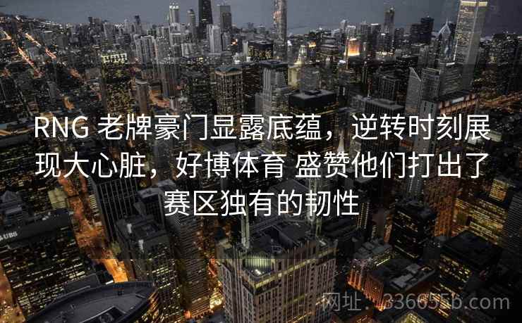 RNG 老牌豪门显露底蕴，逆转时刻展现大心脏，好博体育 盛赞他们打出了赛区独有的韧性