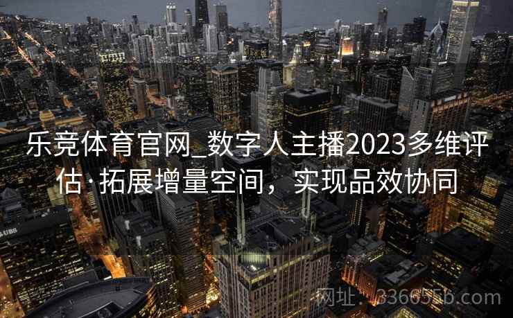 乐竞体育官网_数字人主播2023多维评估·拓展增量空间，实现品效协同