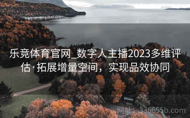 乐竞体育官网_数字人主播2023多维评估·拓展增量空间，实现品效协同