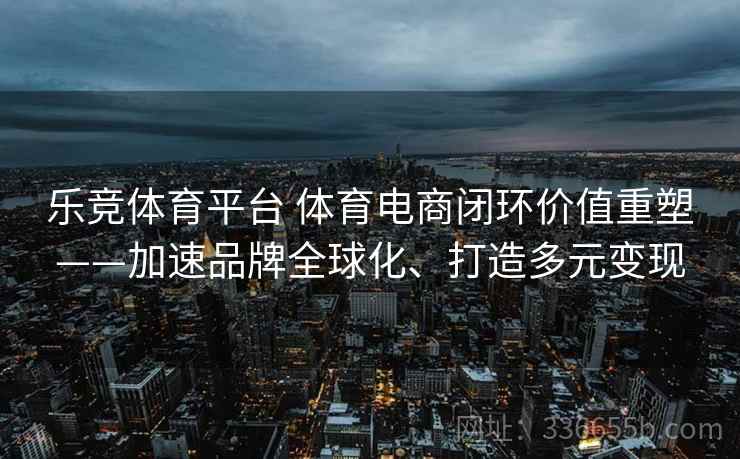 乐竞体育平台 体育电商闭环价值重塑——加速品牌全球化、打造多元变现