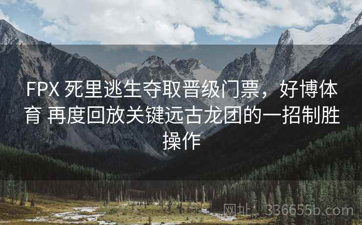 FPX 死里逃生夺取晋级门票，好博体育 再度回放关键远古龙团的一招制胜操作