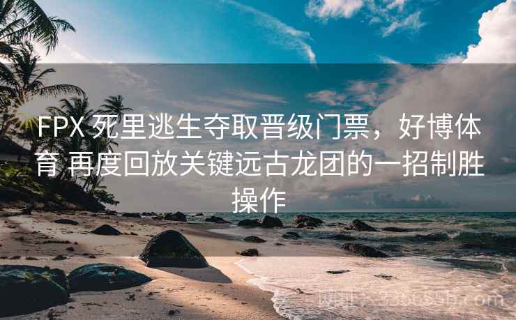 FPX 死里逃生夺取晋级门票，好博体育 再度回放关键远古龙团的一招制胜操作