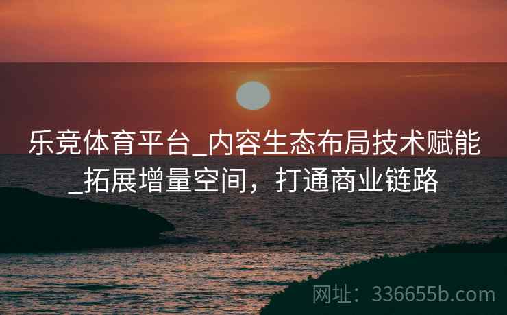 乐竞体育平台_内容生态布局技术赋能_拓展增量空间，打通商业链路
