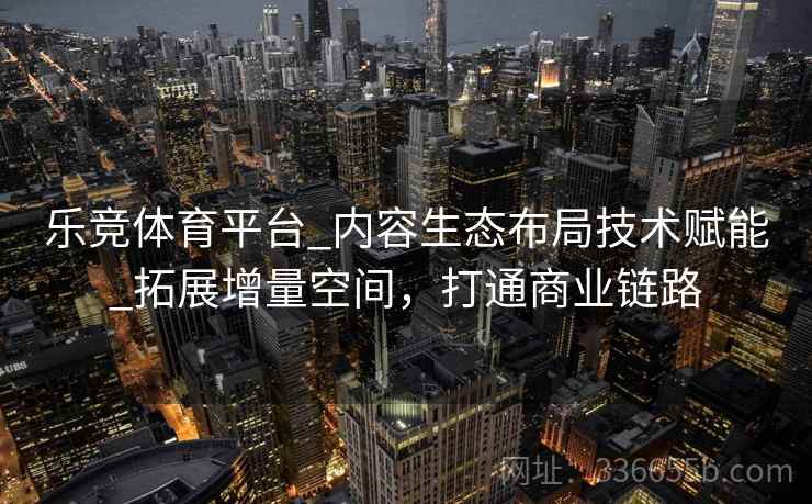 乐竞体育平台_内容生态布局技术赋能_拓展增量空间，打通商业链路