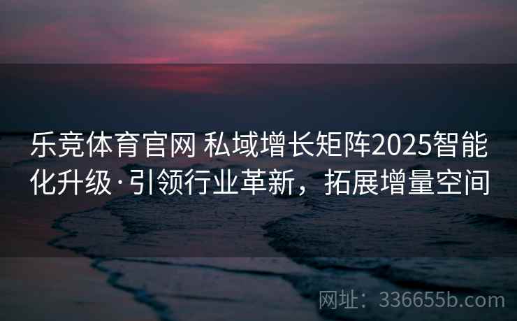 乐竞体育官网 私域增长矩阵2025智能化升级·引领行业革新，拓展增量空间