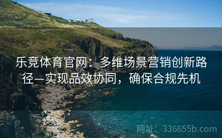 乐竞体育官网：多维场景营销创新路径—实现品效协同，确保合规先机