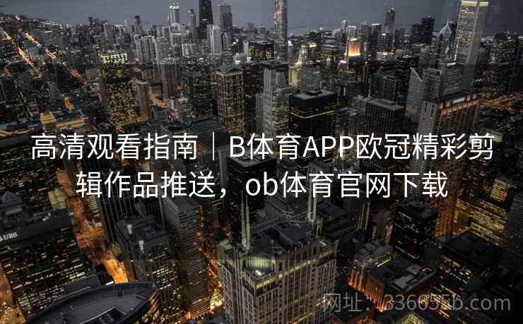 高清观看指南｜B体育APP欧冠精彩剪辑作品推送，ob体育官网下载