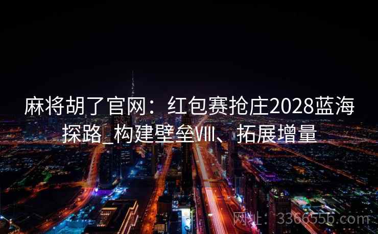 麻将胡了官网：红包赛抢庄2028蓝海探路_构建壁垒Ⅷ、拓展增量