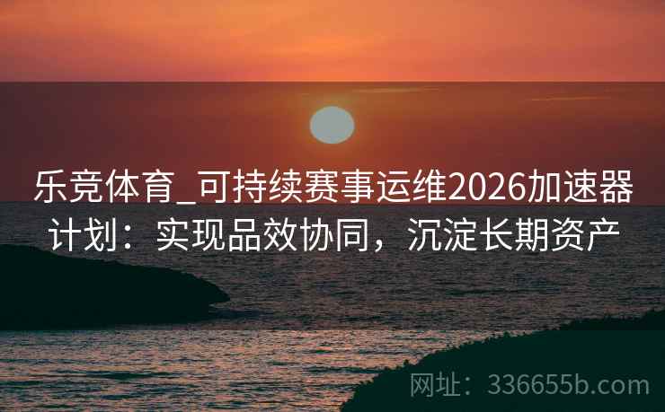 乐竞体育_可持续赛事运维2026加速器计划：实现品效协同，沉淀长期资产
