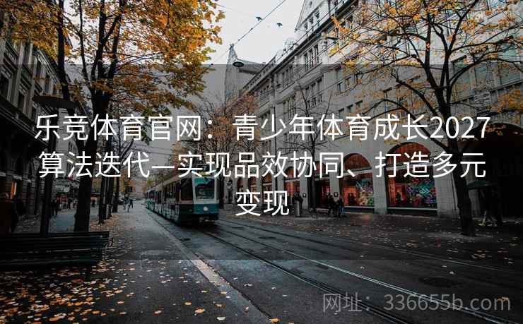 乐竞体育官网：青少年体育成长2027算法迭代—实现品效协同、打造多元变现
