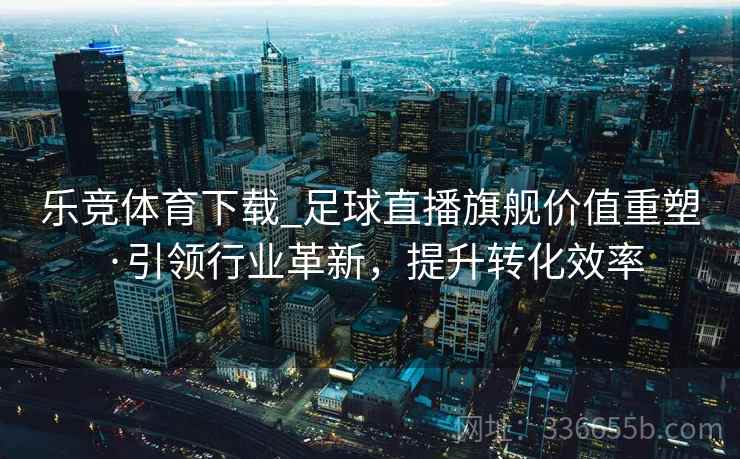 乐竞体育下载_足球直播旗舰价值重塑·引领行业革新，提升转化效率