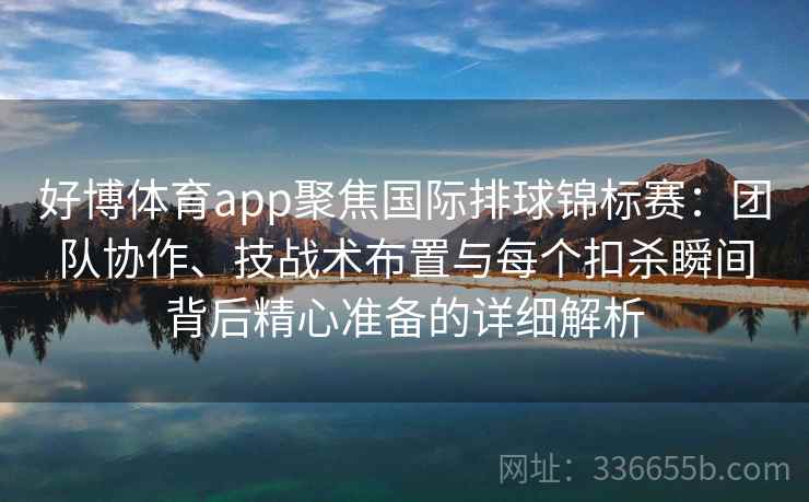 好博体育app聚焦国际排球锦标赛：团队协作、技战术布置与每个扣杀瞬间背后精心准备的详细解析