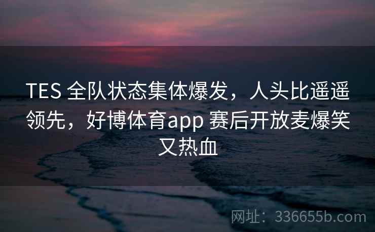 TES 全队状态集体爆发，人头比遥遥领先，好博体育app 赛后开放麦爆笑又热血