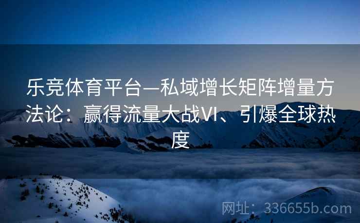 乐竞体育平台—私域增长矩阵增量方法论：赢得流量大战Ⅵ、引爆全球热度